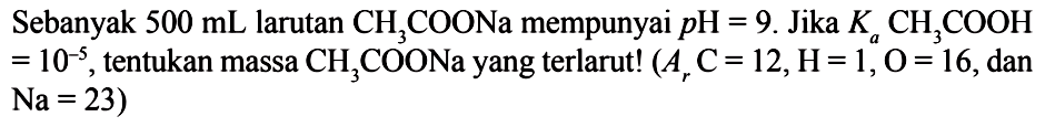 Sebanyak  500 mL  larutan  CH3COONa  mempunyai  pH=9 . Jika  Ka CH3COOH=10^-5 , tentukan massa  CH3COONa  yang terlarut!  (Ar C=12, H=1, O=16. , dan  Na=23  )