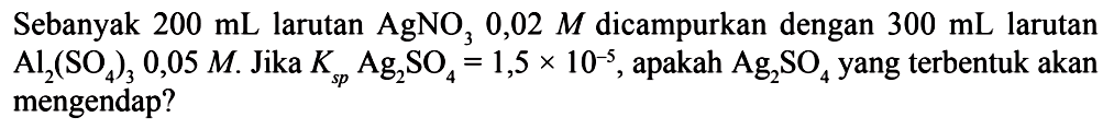 Sebanyak  200 mL  larutan  AgNO3 0,02 M  dicampurkan dengan  300 mL  larutan  Al2(SO4)3 0,05 M . Jika  Ksp Ag2SO4=1,5x10^(-5) , apakah  Ag2SO4  yang terbentuk akan mengendap?