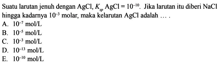 Suatu larutan jenuh dengan AgCl, Ksp AgCl=10^(-10). Jika larutan itu diberi NaCl hingga kadarnya 10^(-3) molar, maka kelarutan AgCl adalah .... 