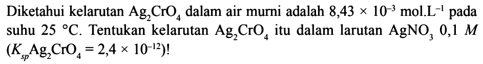 Diketahui kelarutan Ag2CrO4 dalam air murni adalah 8,43x10^-3 mol.L^-1 pada suhu 25 C. Tentukan kelarutan Ag2CrO4 itu dalam larutan AgNO3, 0,1 M (Ksp Ag2CrO4=2,4x10^-12)! 