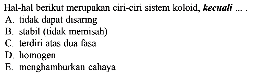 Hal-hal berikut merupakan ciri-ciri sistem koloid, kecuali ....A. tidak dapat disaringB. stabil (tidak memisah)C. terdiri atas dua fasaD. homogenE. menghamburkan cahaya