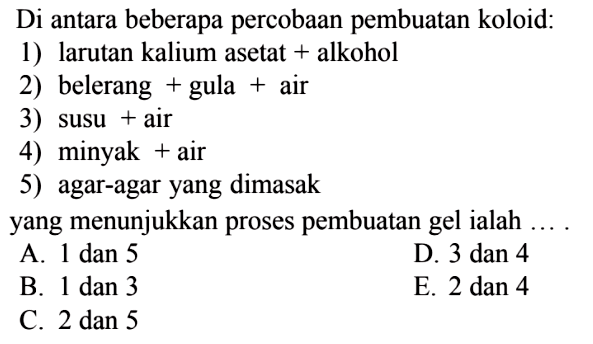 Di antara beberapa percobaan pembuatan koloid:1) larutan kalium asetat + alkohol2) belerang  +  gula  +  air3) susu + air4) minyak + air5) agar-agar yang dimasakyang menunjukkan proses pembuatan gel ialah ....