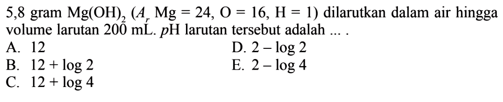 5,8 gram  Mg(OH)2(Ar Mg=24, O=16, H=1)  dilarutkan dalam air hingga volume larutan  200 mL . p H  larutan tersebut adalah ....