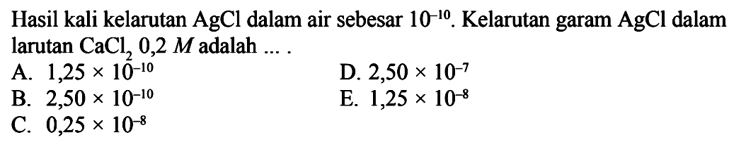 Hasil kali kelarutan AgCl dalam air sebesar 10^-10. Kelarutan garam AgCl dalam larutan CaCl2 0,2 M adalah ....