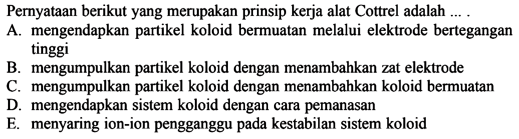 Pernyataan berikut yang merupakan prinsip kerja alat Cottrel adalah ... .
A. mengendapkan partikel koloid bermuatan melalui elektrode bertegangan tinggi
B. mengumpulkan partikel koloid dengan menambahkan zat elektrode
C. mengumpulkan partikel koloid dengan menambahkan koloid bermuatan
D. mengendapkan sistem koloid dengan cara pemanasan
E. menyaring ion-ion pengganggu pada kestabilan sistem koloid