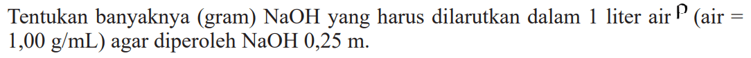 Tentukan banyaknya (gram) NaOH yang harus dilarutkan dalam 1 liter air rho (air = 1,00 g/mL) agar diperoleh NaOH 0,25 m.