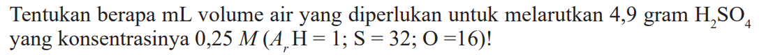 Tentukan berapa mL volume air yang diperlukan untuk melarutkan 4,9 gram H2SO4 yang konsentrasinya 0,25 M (Ar H= 1; S = 32; O =16)!