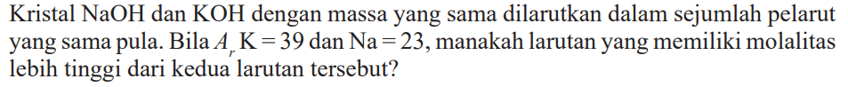 Kristal NaOH dan KOH dengan massa yang sama dilarutkan dalam sejumlah pelarut yang sama pula. Bila Ar K = 39 dan Na = 23, manakah larutan yang memiliki molalitas lebih tinggi dari kedua larutan tersebut?