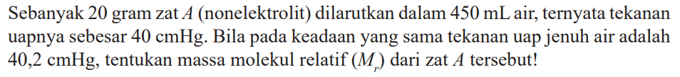 Sebanyak 20 gram zat A (nonelektrolit) dilarutkan dalam 450 mL air, ternyata tekanan uapnya sebesar 40 cmHg. Bila pada keadaan yang sama tekanan uap jenuh air adalah 40,2 cmHg, tentukan massa molekul relatif (Mr) dari zat A tersebut!