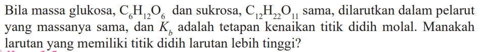 Bila massa glukosa, C6H12O6 dan sukrosa, C12H22O12 sama, dilarutkan dalam pelarut yang massanya sama, dan Kb adalah tetapan kenaikan titik didih molal. Manakah larutan yang memiliki titik didih larutan lebih tinggi?