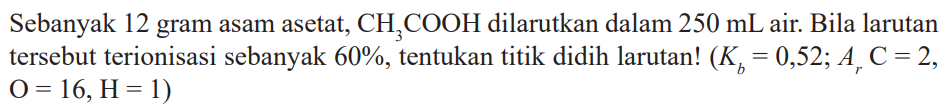 Sebanyak 12 gram asam asetat, CH3COOH dilarutkan dalam 250 mL air. Bila larutan tersebut terionisasi sebanyak 60%, tentukan titik didih larutan! (Kb = 0,52; Ar C = 2, o = 16, H = 1)