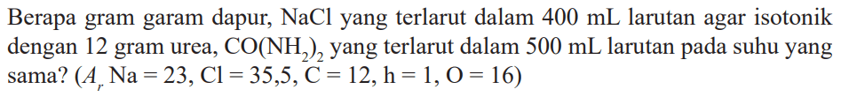 Berapa gram garam dapur, NaCl yang terlarut dalam 400 mL larutan agar isotonik dengan 12 gram urea, CO(NH2)2, yang terlarut dalam 500 mL larutan pada suhu yang sama? (Ar Na = 23, Cl = 35,5, C = 12, h = 1,0 = 16)