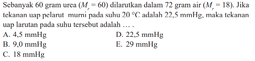 Sebanyak 60 gram urea (Mr = 60) dilarutkan dalam 72 gram air (Mr = 18). Jika tekanan uap pelarut murni pada suhu 20 C adalah 22,5 mmHg, maka tekanan uap larutan pada suhu tersebut adalah ....