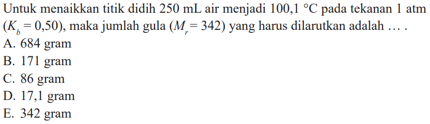 Untuk menaikkan titik didih 250 mL air menjadi 100,1 C pada tekanan atm (Kb = 0,50), maka jumlah gula (Mr = 342) yang harus dilarutkan adalah ....