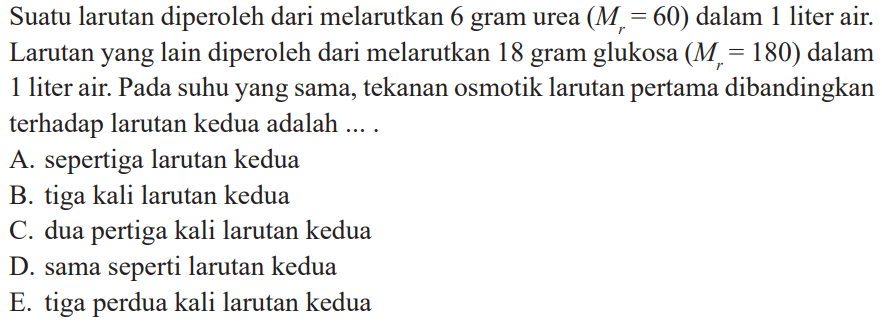 Suatu larutan diperoleh dari melarutkan 6 gram urea (Mr = 60) dalam liter air. Larutan yang lain diperoleh dari melarutkan 18 gram glukosa (Mr = 180) dalam 1 liter air. Pada suhu yang sama, tekanan osmotik larutan pertama dibandingkan terhadap larutan kedua adalah ....