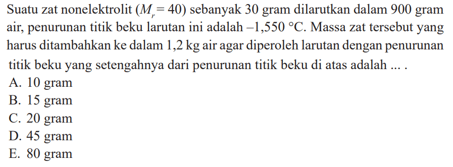 Suatu zat nonelektrolit  (Mr=40)  sebanyak 30 gram dilarutkan dalam 900 gram air, penurunan titik beku larutan ini adalah -1,550 C. Massa zat tersebut yang harus ditambahkan ke dalam 1,2 kg air agar diperoleh larutan dengan penurunan titik beku yang setengahnya dari penurunan titik beku di atas adalah ....