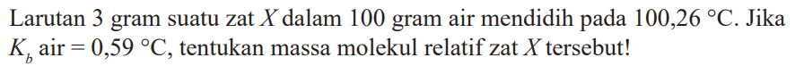 Larutan 3 gram suatu zat X dalam 100 gram air mendidih pada 100,26 C.Jika Kb air = 0,59 C, tentukan massa molekul relatif zat X tersebut!