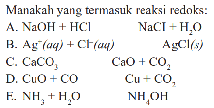 Manakah yang termasuk reaksi redoks: 
A. NaOH + HCl NaCl + H2O 
B. Ag^+(aq) + Cl^-(aq) AgCl(s) 
C. CaCO3  CaO + CO2 
D. CuO + CO Cu + CO2 
E. NH3 + H2O NH4OH