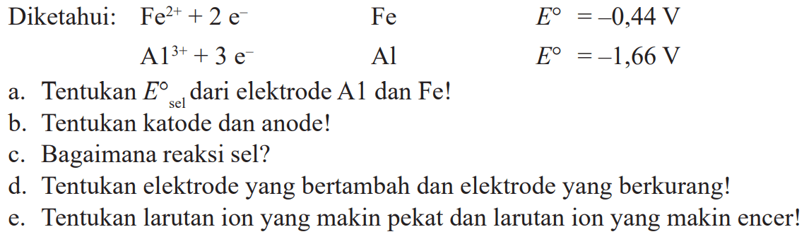 Diketahui:   Fe^2++2 e^-  Fe  E=-0,44 V 
 A 1^3++3 e^-  Al  E=-1,66 V 
a. Tentukan  E_( {sel ))  dari elektrode A1 dan Fe!
b. Tentukan katode dan anode!
c. Bagaimana reaksi sel?
d. Tentukan elektrode yang bertambah dan elektrode yang berkurang!
e. Tentukan larutan ion yang makin pekat dan larutan ion yang makin encer!