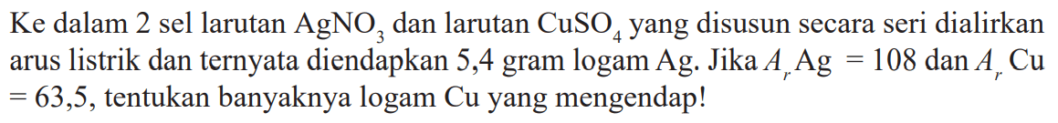 Ke  dalam 2 sel larutan  AgNO3  dan larutan  CuSO4  yang disusun secara seri dialirkan arus listrik dan ternyata diendapkan 5,4 gram logam Ag. Jika  Ar Ag=108 dan Ar Cu   =63,5 , tentukan banyaknya logam Cu yang mengendap!