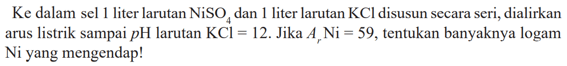 Ke  dalam sel 1 liter larutan  NiSO_(4)  dan 1 liter larutan  KCl  disusun secara seri, dialirkan arus listrik sampai  p H  larutan  KCl=12 . Jika  A_(r) Ni=59 , tentukan banyaknya logam Ni yang mengendap!