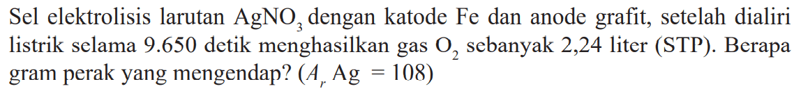 Sel elektrolisis larutan AgNO3 dengan katode Fe dan anode grafit, setelah dialiri listrik selama 9.650 detik menghasilkan gas O2 sebanyak 2,24 liter (STP). Berapa gram perak yang mengendap? (Ar Ag = 108)