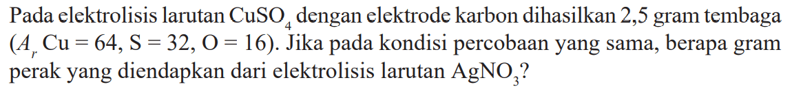 Pada elektrolisis larutan CuSO4 dengan elektrode karbon dihasilkan 2,5 gram tembaga (Ar Cu = 64, S = 32, O = 16). Jika pada kondisi percobaan yang sama, berapa gram perak yang diendapkan dari elektrolisis larutan AgNO3?