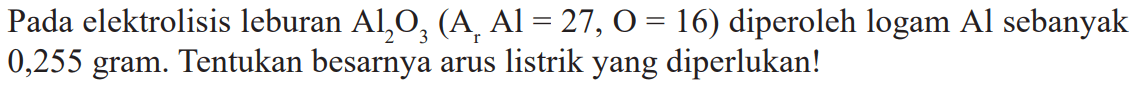 Pada elektrolisis leburan Al2O3 (Ar Al = 27, O = 16) diperoleh logam Al sebanyak 0,255 gram. Tentukan besarnya arus listrik yang diperlukan!