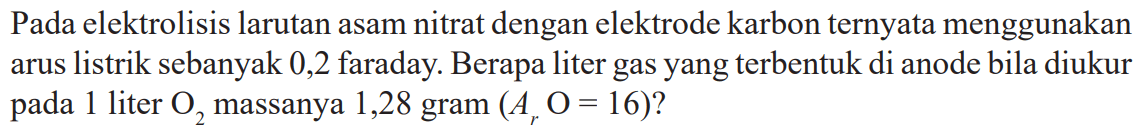 Pada elektrolisis larutan asam nitrat dengan elektrode karbon ternyata menggunakan arus listrik sebanyak 0,2 faraday. Berapa liter gas yang terbentuk di anode bila diukur pada 1 liter O2 massanya 1,28 gram (Ar O = 16)?