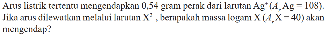 Arus listrik tertentu mengendapkan 0,54 gram perak dari larutan Ag^+ (Ar Ag = 108). Jika arus dilewatkan melalui larutan X^(2+), berapakah massa logam X (Ar X = 40) akan mengendap?