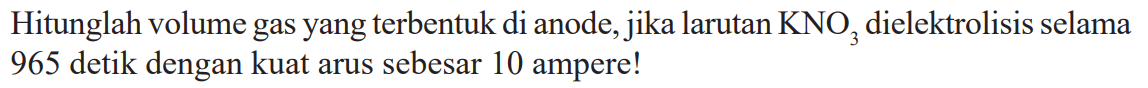 Hitunglah volume gas yang terbentuk di anode, jika larutan KNO3 dielektrolisis selama 965 detik dengan kuat arus sebesar 10 ampere!