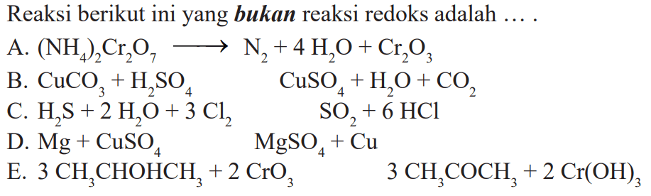 Reaksi berikut ini yang bukan reaksi redoks adalah ....
A.  (NH4)2Cr2O7 --> N2+4 H2O+Cr2O3 
B.  CuCO3+H2SO4  CuSO4+H2O+CO2 
C.  H2 S+2 H2O+3 Cl2  SO2+6 HCl 
D.  Mg+CuSO4  MgSO4+Cu 
E.  3 CH3CHOHCH3+2 CrO3  3 CH3COCH3+2 Cr(OH)3 