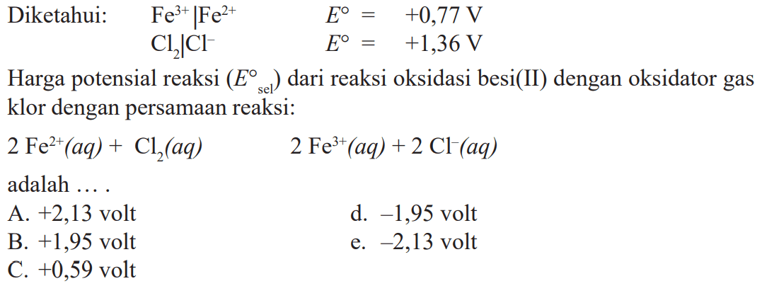 Diketahui: Fe^(3)|Fe^(2+) E^o = +0,77 V Cl2|Cl^- E^o = +1,36 V Harga potensial reaksi (E^o sel) dari reaksi oksidasi besi(II) dengan oksidator gas klor dengan persamaan reaksi: 2 Fe^(2+)(aq) + Cl2(aq) 2 Fe^(3+)(aq) + 2 Cl^-(aq) adalah ....