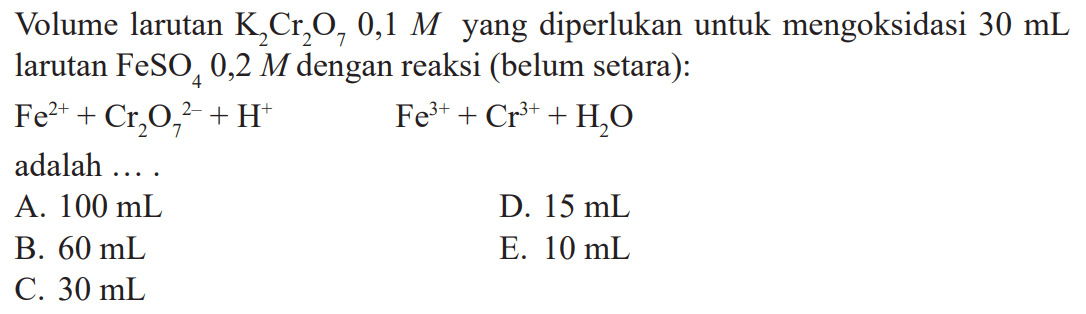 Volume larutan K2Cr2O7 0,1 M yang diperlukan untuk mengoksidasi 30 mL larutan FeSO4 0,2 M dengan reaksi (belum setara): Fe^(2+) + Cr2O7^(2-) + H^+ Fe^(3+) + Cr^(3+) + H2O adalah ....