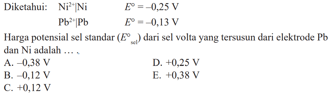 Diketahui: Ni^(2+)|Ni E^o = -0,25 V Pb^(2+)|Pb E^o = -0,13 V Harga potensial sel standar (E^o sel) dari sel volta yang tersusun dari elektrode Pb dan Ni adalah ....