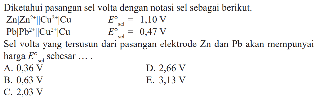 Diketahui pasangan sel volta dengan notasi sel sebagai berikut. Zn|Zn^(2+)|Cu^(2+)|Cu E^o sel = 1,10 V Pb|Pb^(2+)|Cu^(2+)|Cu E^o sel = 0,47 V Sel volta yang tersusun dari pasangan elektrode Zn dan Pb akan mempunyai harga E^o sel sebesar ....