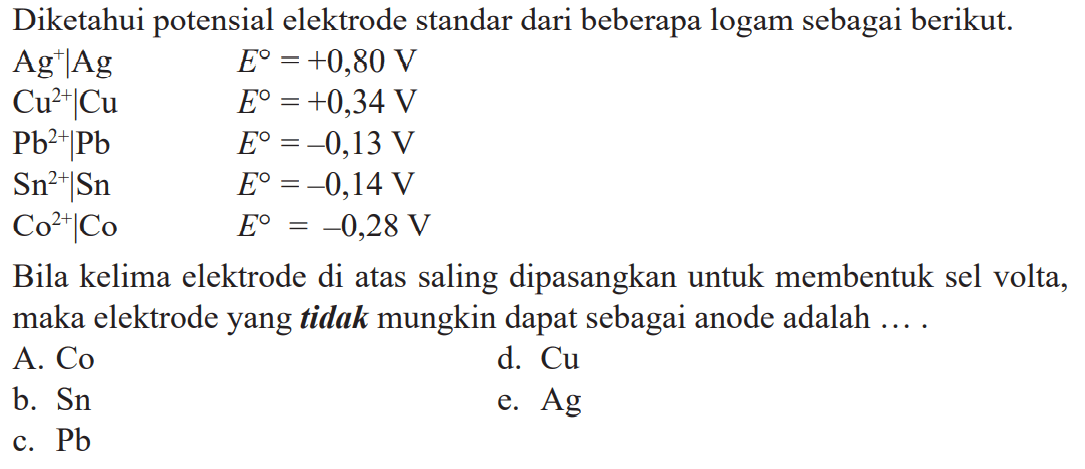 Diketahui potensial elektrode standar dari beberapa logam sebagai berikut. Ag^+IAg E^o = +0,80 V Cu^(2+)ICu E^o = +0,34 V Pb^(2+)|Pb E^o = -0,13 V Sn^(2+)lSn E^o = -0,14 V Co^(2+)ICo E^o = -0,28 V Bila kelima elektrode di atas saling dipasangkan untuk membentuk sel volta, maka elektrode yang tidak mungkin dapat sebagai anode adalah ....