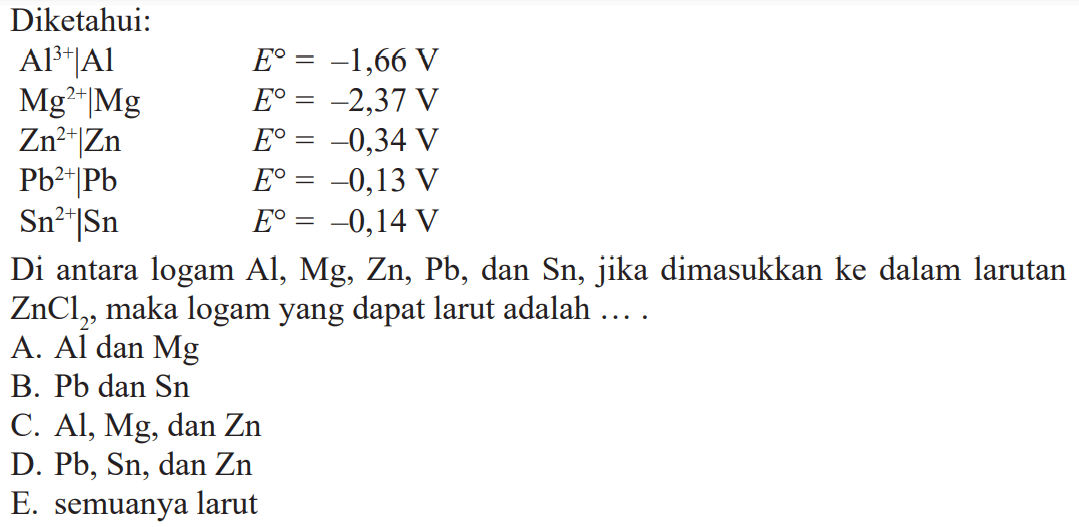 Diketahui: AI^(3+)IAI E^o = -1,66 V Mg(2+)IMg E^o = -2,37 V Zn^(2+)IZn E^o = -0,34 V Pb^(2+)IPb E^o = -0,13 V Sn^(2+)ISn E^o = -0,14 V Di antara logam Al, Zn, Pb, dan Sn, jika dimasukkan ke dalam larutan ZnCl2, maka logam yang dapat larut adalah ....