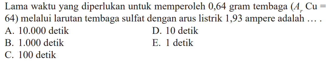 Lama waktu yang diperlukan untuk memperoleh 0,64 gram tembaga (Ar Cu=64) melalui larutan tembaga sulfat dengan arus listrik 1,93 ampere adalah .... 