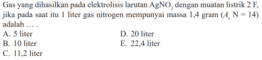 Gas yang dihasilkan elektrolisis larutan AgNO3 dengan muatan listrik 2 F, jika pada saat itu 1 liter gas nitrogen mempunyai massa 1,4 gram (Ar N = 14) adalah ....