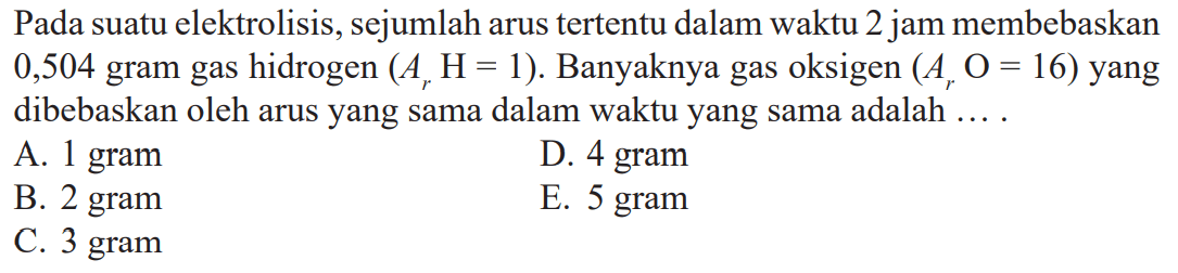 Pada suatu elektrolisis, sejumlah arus tertentu dalam waktu 2 jam membebaskan 0,504 gram gas hidrogen (Ar H = 1). Banyaknya gas oksigen (Ar O = 16) yang dibebaskan oleh arus yang sama dalam waktu yang sama adalah ....