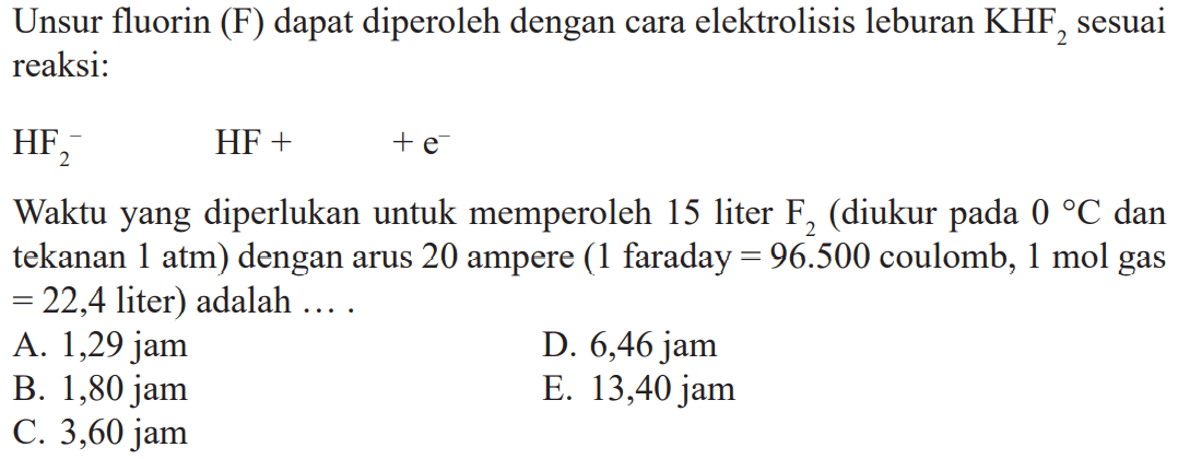 Unsur fluorin (F) dapat diperoleh dengan cara elektrolisis leburan KHF2 sesuai reaksi: HF2^- HF + + e^- Waktu yang diperlukan untuk memperoleh 15 liter F2 (diukur pada 0 C dan tekanan 1 atm) dengan arus 20 ampere (1 faraday = = 96.500 coulomb, 1 mol gas = 22,4 liter) adalah ....