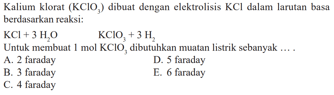 Kalium klorat (KCIO3) dibuat dengan elektrolisis KCl dalam larutan basa berdasarkan reaksi: KCl + 3 H2O KCIO3 + 3 H2 Untuk membuat 1 mol KCIO3, dibutuhkan muatan listrik sebanyak