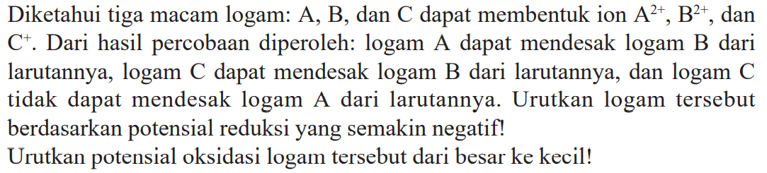 Diketahui tiga macam logam: A, B, dan C.dapat membentuk ion A^2+ B^2+ dan C^+. Dari hasil percobaan diperoleh: logam A dapat mendesak logam B dari larutannya, logam .dapat mendesak logam B dari larutannya, dan logam C tidak dapat mendesak logam A dari larutannya. Urutkan logam tersebut berdasarkan potensial reduksi yang semakin negatif! Urutkan potensial oksidasi logam tersebut dari besar ke kecil!