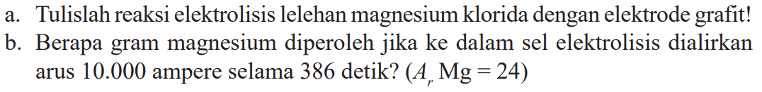 a. Tulislah reaksi elektrolisis lelehan magnesium klorida dengan elektrode grafit! b. Berapa gram magnesium diperoleh jika ke dalam sel elektrolisis dialirkan arus 10.000 ampere selama 386 detik? (Ar Mg = 24)