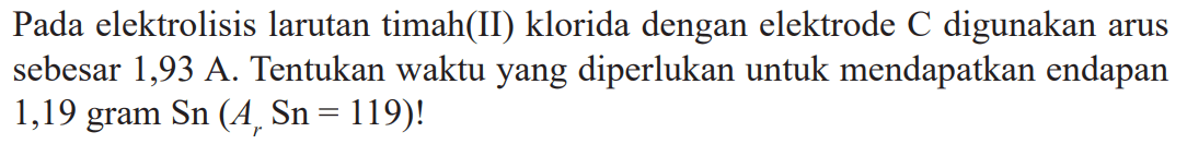 Pada elektrolisis larutan timah(II) klorida dengan elektrode C digunakan arus sebesar 1,93 A. Tentukan waktu yang diperlukan untuk mendapatkan endapan 1,19 gram Sn (Ar Sn = 119)!