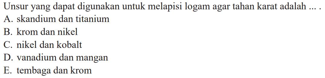 Unsur yang dapat digunakan untuk melapisi logam agar tahan karat adalah ....
A. skandium dan titanium
B. krom dan nikel
C. nikel dan kobalt
D. vanadium dan mangan
E. tembaga dan krom