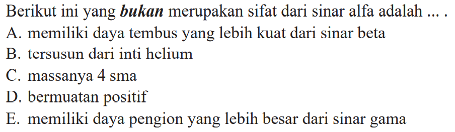 Berikut ini yang bukan merupakan sifat dari sinar alfa adalah .... 
A. memiliki daya tembus yang lebih kuat dari sinar beta 
B. tersusun dari inti helium 
C. massanya 4 sma 
D. bermuatan positif 
E. memiliki daya pengion yang lebih besar dari sinar gama