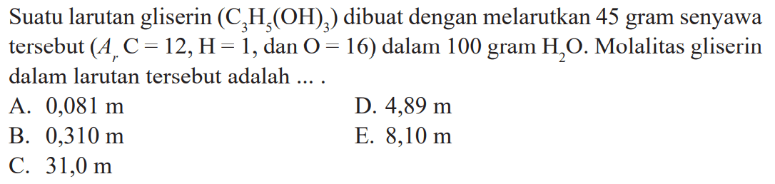 Suatu larutan gliserin (C3H5(OH)3) dibuat dengan melarutkan 45 gram senyawa tersebut (Ar C = 12, H = 1, dan O = 16) dalam 100 gram H2O. Molalitas gliserin dalam larutan tersebut adalah ... .