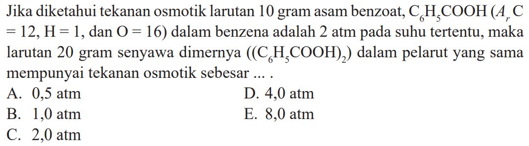 Jika diketahui tekanan osmotik larutan 10 gram asan benzoat C6H5COOH (Ar C = 12, H = 1, dan O = 16) dalam benzena adalah 2 atm pada suhu tertentu, maka larutan 20 gram senyawa dimernya ((C6H5COOH)2) dalam pelarut yang sama mempunyai tekanan osmotik sebesar .....